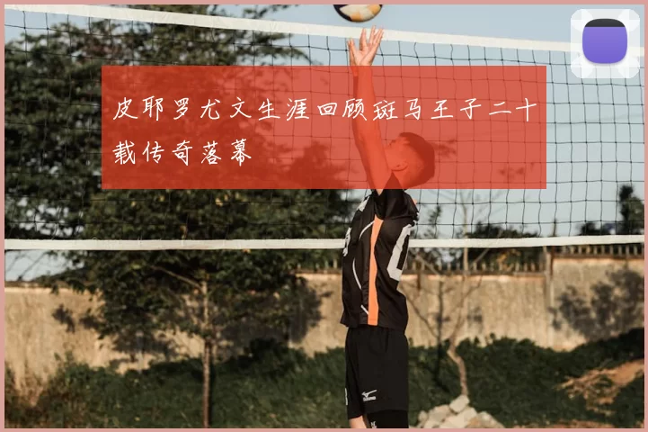 皮耶罗尤文生涯回顾斑马王子二十载传奇落幕