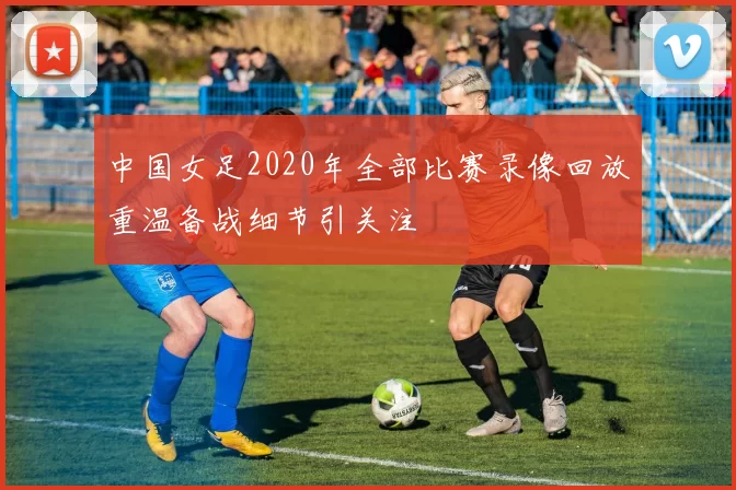 中国女足2020年全部比赛录像回放重温备战细节引关注