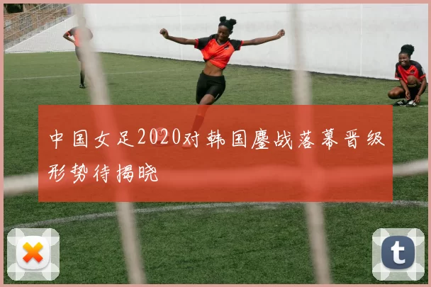中国女足2020对韩国鏖战落幕晋级形势待揭晓