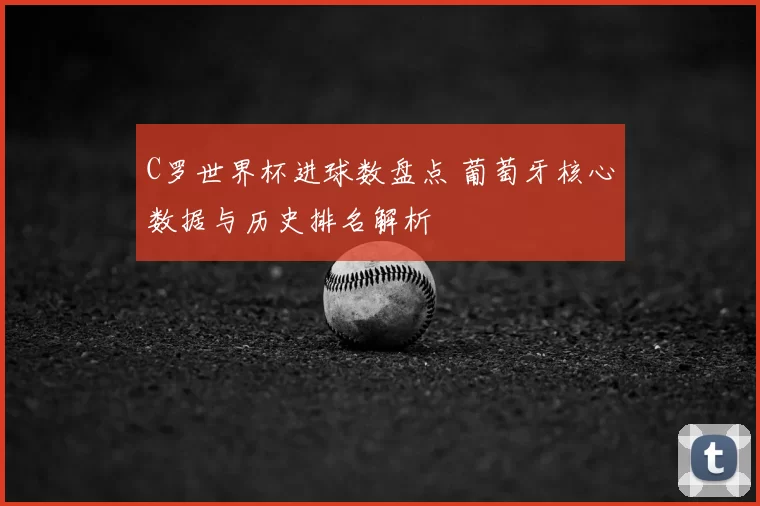 C罗世界杯进球数盘点 葡萄牙核心数据与历史排名解析