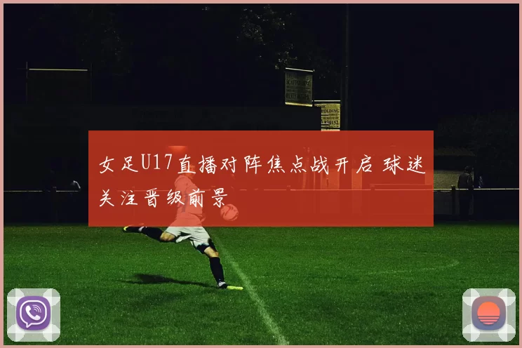 女足U17直播对阵焦点战开启 球迷关注晋级前景