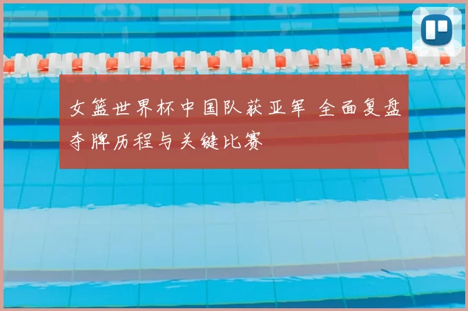 女篮世界杯中国队获亚军 全面复盘夺牌历程与关键比赛