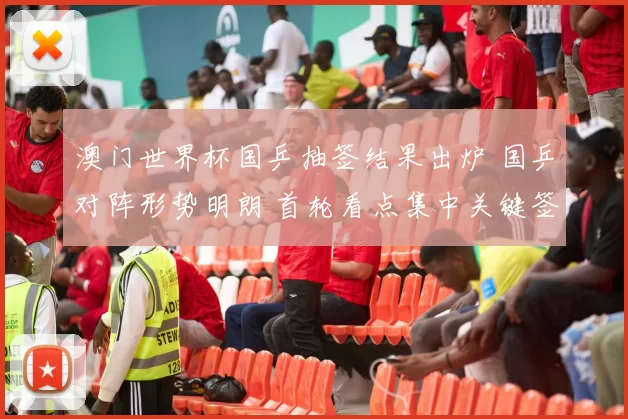 澳门世界杯国乒抽签结果出炉 国乒对阵形势明朗 首轮看点集中关键签位
