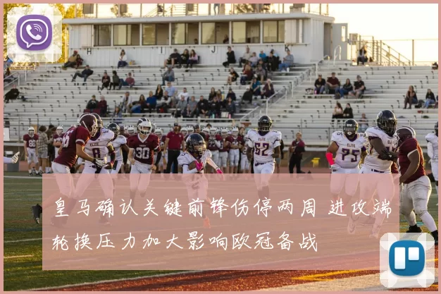 皇马确认关键前锋伤停两周 进攻端轮换压力加大影响欧冠备战