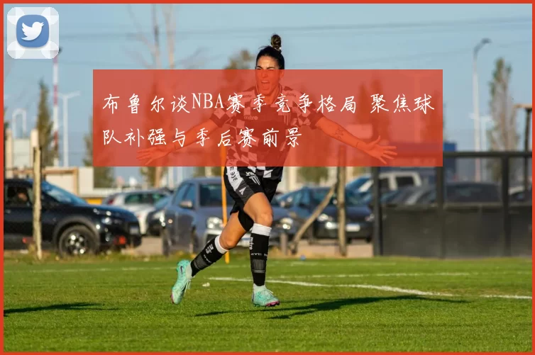 布鲁尔谈NBA赛季竞争格局 聚焦球队补强与季后赛前景