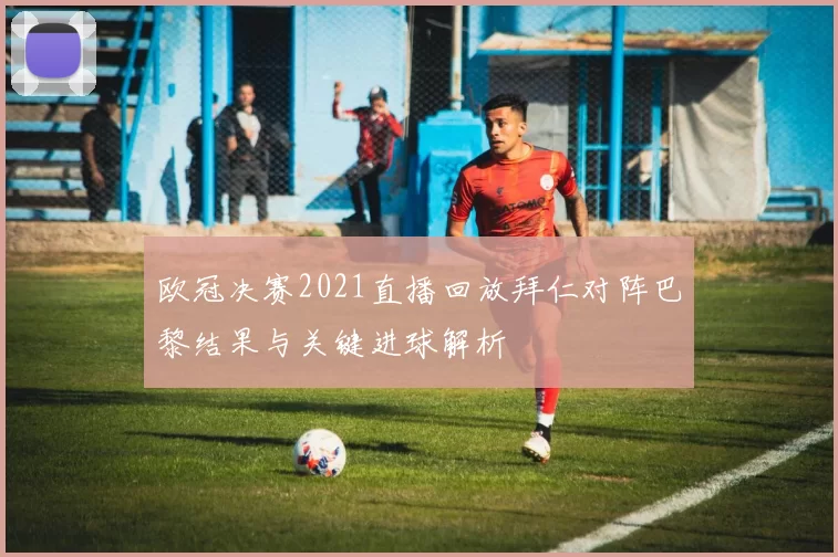 欧冠决赛2021直播回放拜仁对阵巴黎结果与关键进球解析