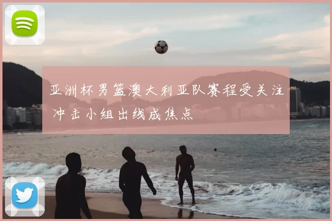 亚洲杯男篮澳大利亚队赛程受关注 冲击小组出线成焦点
