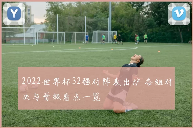 2022世界杯32强对阵表出炉 各组对决与晋级看点一览
