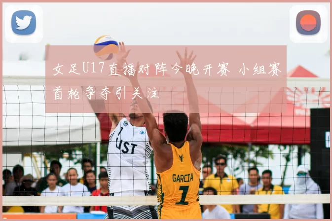 女足U17直播对阵今晚开赛 小组赛首轮争夺引关注