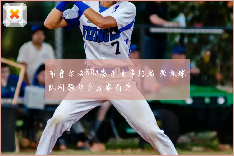 布鲁尔谈NBA赛季竞争格局 聚焦球队补强与季后赛前景
