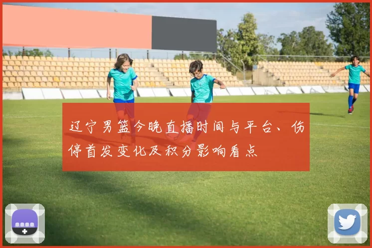 辽宁男篮今晚直播时间与平台、伤停首发变化及积分影响看点