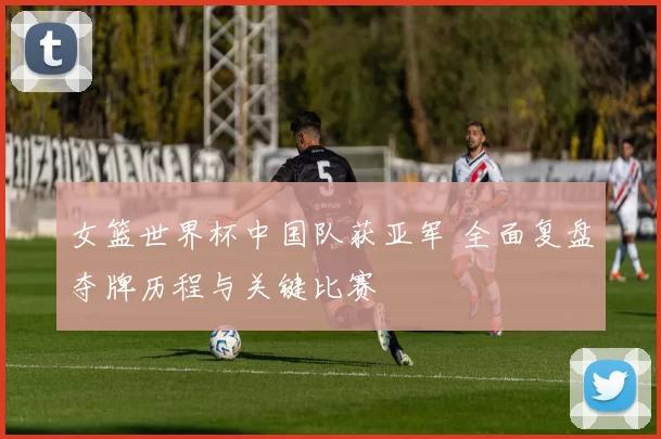 女篮世界杯中国队获亚军 全面复盘夺牌历程与关键比赛