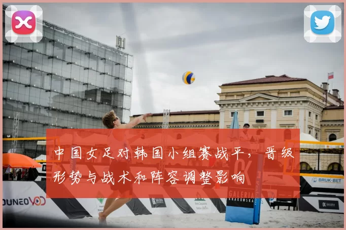 中国女足对韩国小组赛战平，晋级形势与战术和阵容调整影响