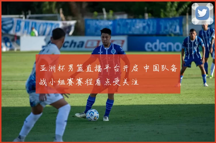 亚洲杯男篮直播平台开启 中国队备战小组赛赛程看点受关注