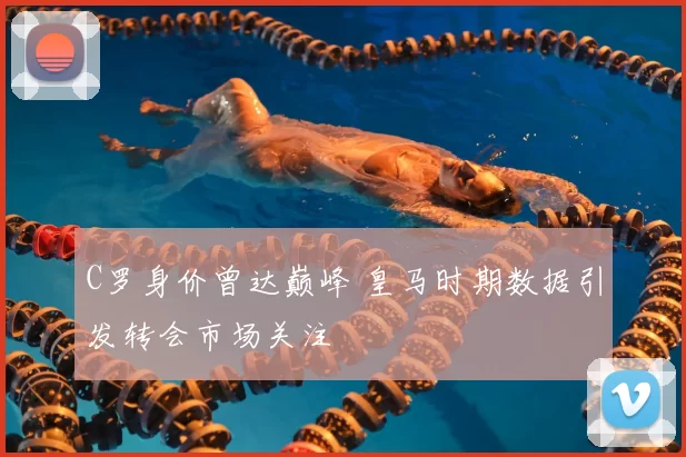 C罗身价曾达巅峰 皇马时期数据引发转会市场关注