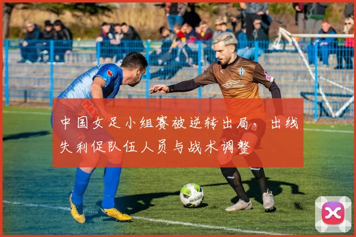 中国女足小组赛被逆转出局，出线失利促队伍人员与战术调整