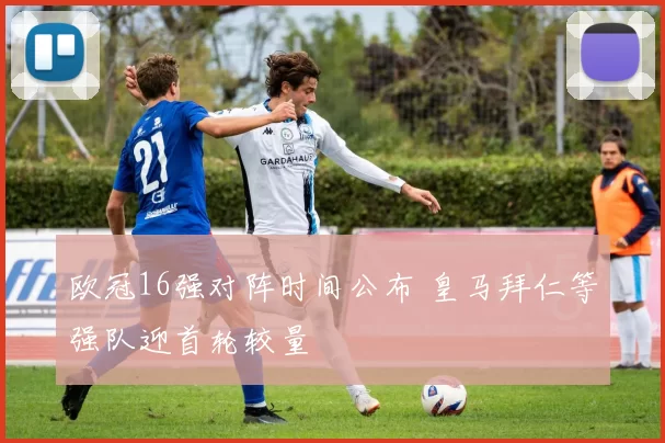 欧冠16强对阵时间公布 皇马拜仁等强队迎首轮较量