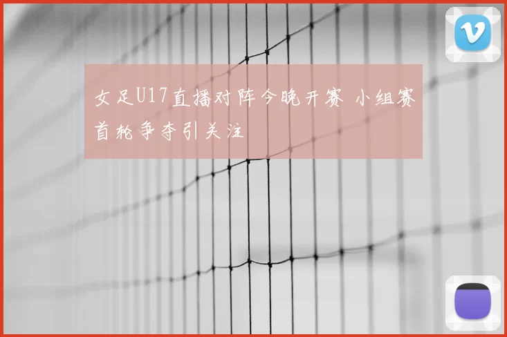 女足U17直播对阵今晚开赛 小组赛首轮争夺引关注