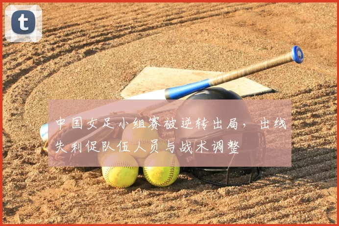 中国女足小组赛被逆转出局，出线失利促队伍人员与战术调整