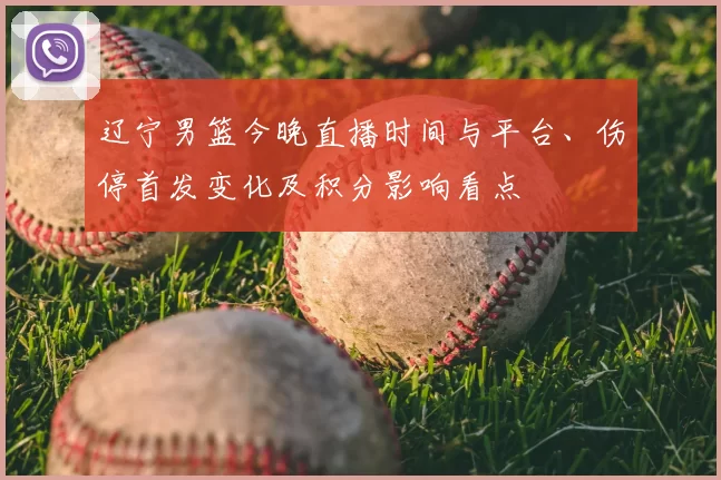 辽宁男篮今晚直播时间与平台、伤停首发变化及积分影响看点