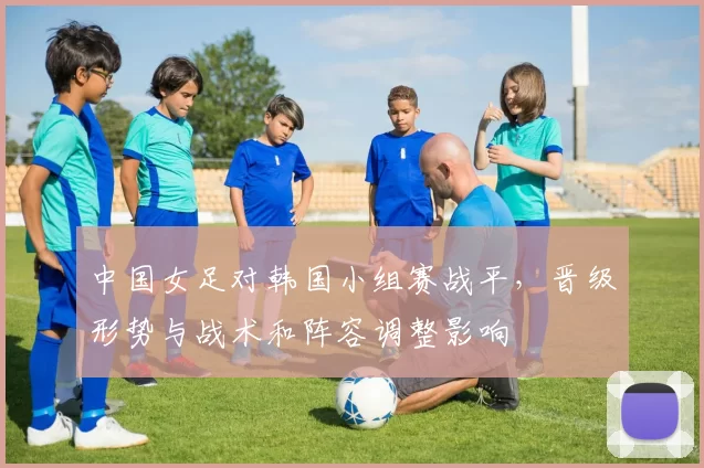 中国女足对韩国小组赛战平，晋级形势与战术和阵容调整影响
