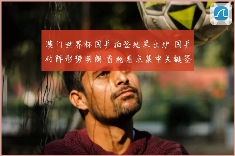 澳门世界杯国乒抽签结果出炉 国乒对阵形势明朗 首轮看点集中关键签位